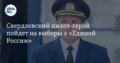 Свердловский пилот-герой пойдет на выборы от «Единой России»