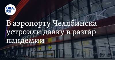 В аэропорту Челябинска устроили давку в разгар пандемии. Депутат Госдумы пишет в Минтранс. Видео