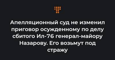 Апелляционный суд не изменил приговор осужденному по делу сбитого Ил-76 генерал-майору Назарову. Его возьмут под стражу