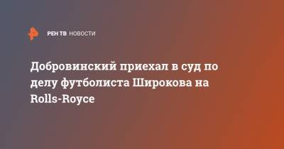 Добровинский приехал в суд по делу футболиста Широкова на Rolls-Royce