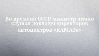 Во времена СССР министр лично слушал доклады директоров автоцентров «КАМАЗа»