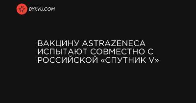 Вакцину AstraZeneca испытают совместно с российской «Спутник V»