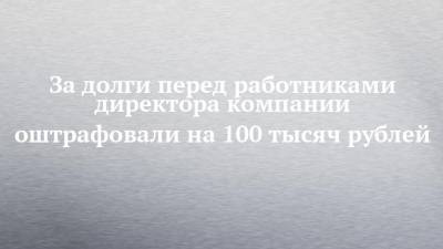За долги перед работниками директора компании оштрафовали на 100 тысяч рублей