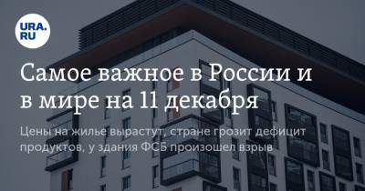 Самое важное в России и в мире на 11 декабря. Цены на жилье вырастут, стране грозит дефицит продуктов, у здания ФСБ произошел взрыв