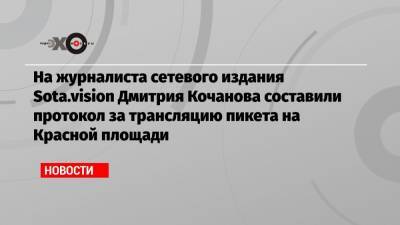На журналиста сетевого издания Sota.vision Дмитрия Кочанова составили протокол за трансляцию пикета на Красной площади
