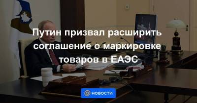 Путин призвал расширить соглашение о маркировке товаров в ЕАЭС
