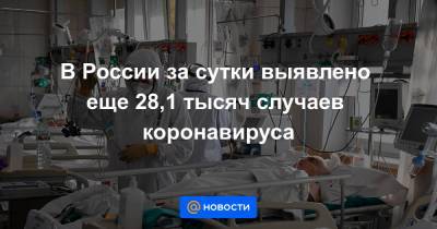 В России за сутки выявлено еще 28,1 тысяч случаев коронавируса