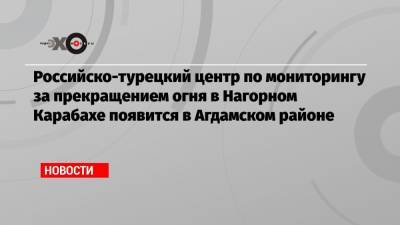Российско-турецкий центр по мониторингу за прекращением огня в Нагорном Карабахе появится в Агдамском районе