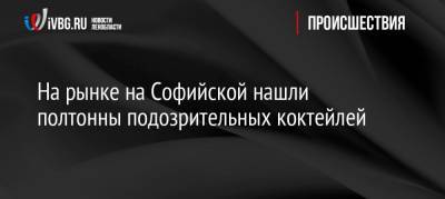 На рынке на Софийской нашли полтонны подозрительных коктейлей