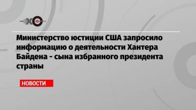 Министерство юстиции США запросило информацию о деятельности Хантера Байдена — сына избранного президента страны