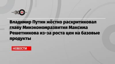 Владимир Путин жёстко раскритиковал главу Минэкономразвития Максима Решетникова из-за роста цен на базовые продукты