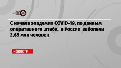 С начала эпидемии COVID-19, по данным оперативного штаба, в России заболели 2,65 млн человек