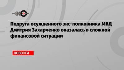 Подруга осужденного экс-полковника МВД Дмитрия Захарченко оказалась в сложной финансовой ситуации