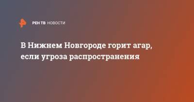 В Нижнем Новгороде горит агар, если угроза распространения