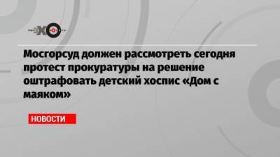 Мосгорсуд должен рассмотреть сегодня протест прокуратуры на решение оштрафовать детский хоспис «Дом с маяком»