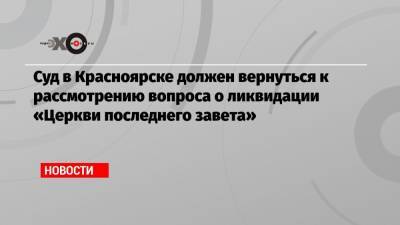Суд в Красноярске должен вернуться к рассмотрению вопроса о ликвидации «Церкви последнего завета»