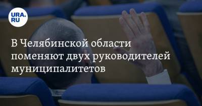 В Челябинской области поменяют двух руководителей муниципалитетов
