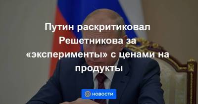 Путин раскритиковал Решетникова за «эксперименты» с ценами на продукты