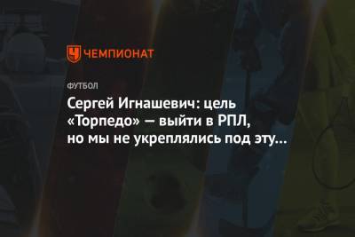Сергей Игнашевич: цель «Торпедо» — выйти в РПЛ, но мы не укреплялись под эту задачу