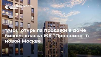 "А101" открыла продажи в доме бизнес-класса ЖК "Прокшино" в новой Москве