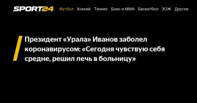 Президент «Урала» Иванов заболел коронавирусом: «Сегодня чувствую себя средне, решил лечь в больницу»