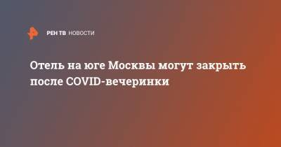 Отель на юге Москвы могут закрыть после COVID-вечеринки