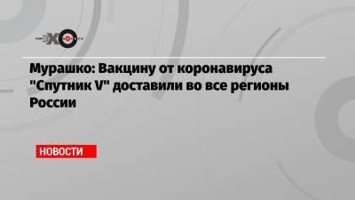 Мурашко: Вакцину от коронавируса «Спутник V» доставили во все регионы России