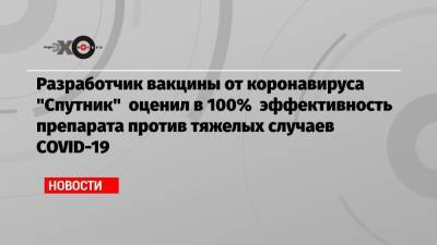 Разработчик вакцины от коронавируса «Спутник» оценил в 100% эффективность препарата против тяжелых случаев COVID-19