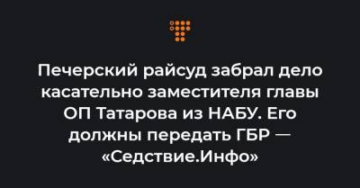 Печерский райсуд забрал дело касательно заместителя главы ОП Татарова из НАБУ. Его должны передать ГБР ㅡ «Седствие.Инфо»