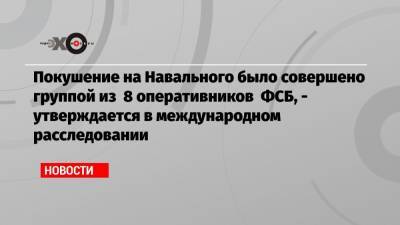Покушение на Навального было совершено группой из 8 оперативников ФСБ, — утверждается в международном расследовании