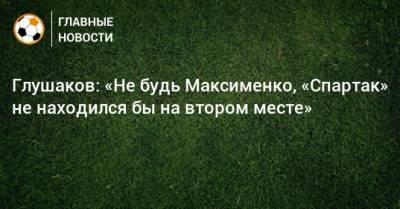 Глушаков: «Не будь Максименко, «Спартак» не находился бы на втором месте»