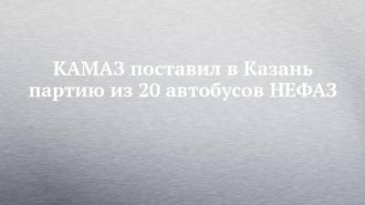 КАМАЗ поставил в Казань партию из 20 автобусов НЕФАЗ