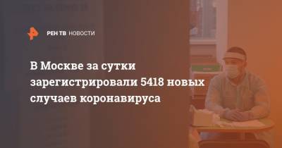 В Москве за сутки зарегистрировали 5418 новых случаев коронавируса