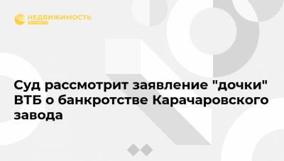 Суд рассмотрит заявление "дочки" ВТБ о банкротстве Карачаровского завода