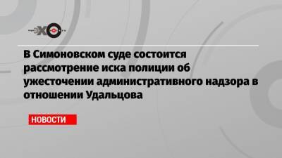 В Симоновском суде состоится рассмотрение иска полиции об ужесточении административного надзора в отношении Удальцова