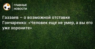 Газзаев – о возможной отставке Гончаренко: «Человек еще не умер, а вы его уже хороните»