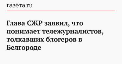 Глава СЖР заявил, что понимает тележурналистов, толкавших блогеров в Белгороде