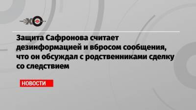Защита Сафронова считает дезинформацией и вбросом сообщения, что он обсуждал с родственниками сделку со следствием