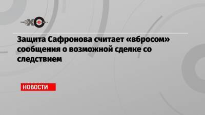 Защита Сафронова считает «вбросом» сообщения о возможной сделке со следствием