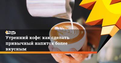 Утренний кофе: как сделать привычный напиток более вкусным