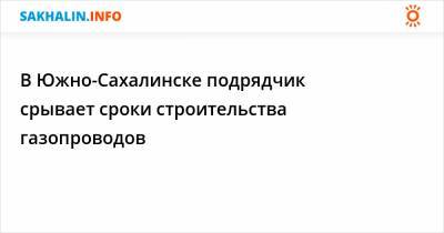 В Южно-Сахалинске подрядчик срывает сроки строительства газопроводов