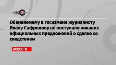 Обвиняемому в госизмене журналисту Ивану Сафронову не поступало никаких официальных предложений о сделке со следствием