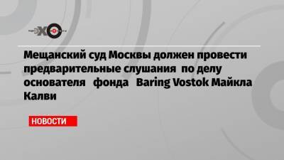 Мещанский суд Москвы должен провести предварительные слушания по делу основателя фонда Baring Vostok Майкла Калви