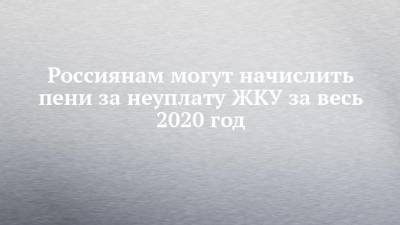 Россиянам могут начислить пени за неуплату ЖКУ за весь 2020 год