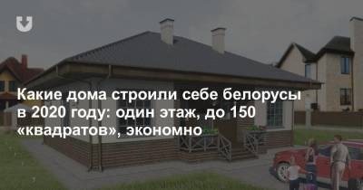 Какие дома строили себе белорусы в 2020 году: один этаж, до 150 «квадратов», экономно