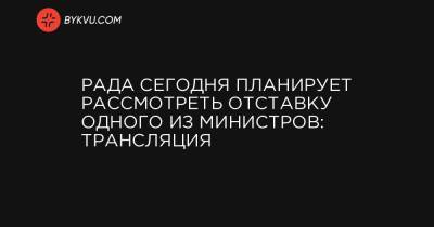 Рада сегодня планирует рассмотреть отставку одного из министров: трансляция