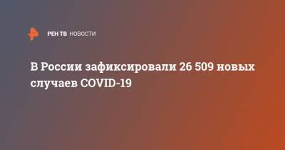 В России зафиксировали 26 509 новых случаев COVID-19