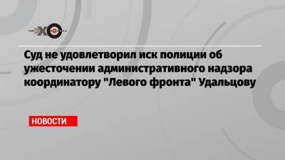 Суд не удовлетворил иск полиции об ужесточении административного надзора координатору «Левого фронта» Удальцову