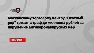 Московскому торговому центру «Охотный ряд» грозит штраф до миллиона рублей за нарушение антикоронавирусных мер