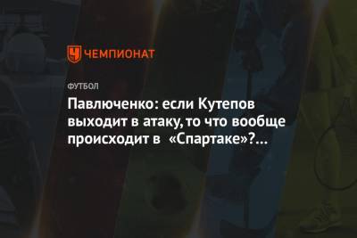 Павлюченко: если Кутепов выходит в атаку, то что вообще происходит в «Спартаке»? Нет слов